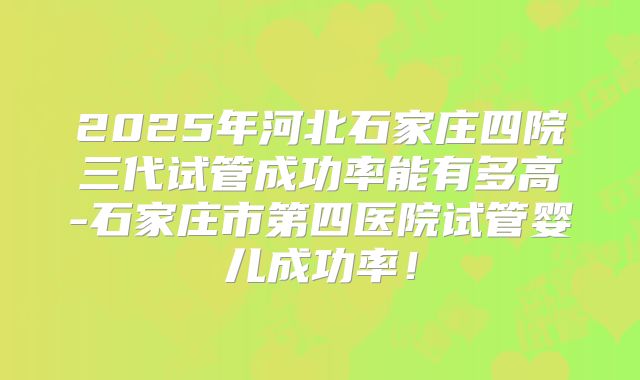 2025年河北石家庄四院三代试管成功率能有多高-石家庄市第四医院试管婴儿成功率!