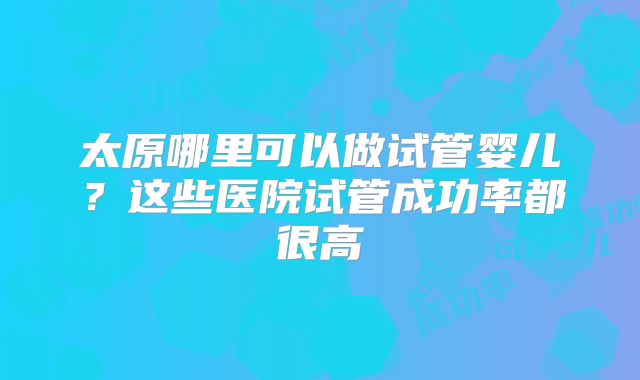 太原哪里可以做试管婴儿？这些医院试管成功率都很高