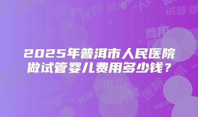 2025年普洱市人民医院做试管婴儿费用多少钱?
