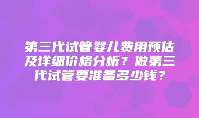 第三代试管婴儿费用预估及详细价格分析？做第三代试管要准备多少钱？