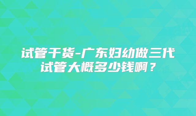 试管干货-广东妇幼做三代试管大概多少钱啊？