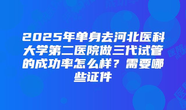 2025年单身去河北医科大学第二医院做三代试管的成功率怎么样?需要哪些证件