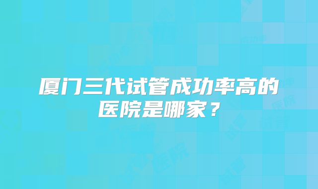 厦门三代试管成功率高的医院是哪家?