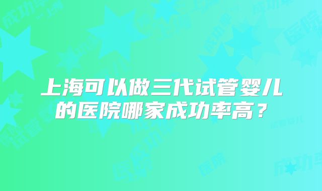 上海可以做三代试管婴儿的医院哪家成功率高？