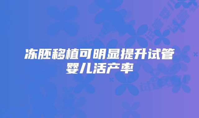 冻胚移植可明显提升试管婴儿活产率