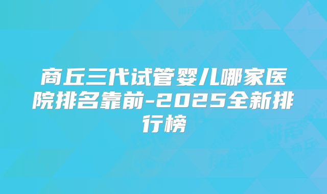 商丘三代试管婴儿哪家医院排名靠前-2025全新排行榜