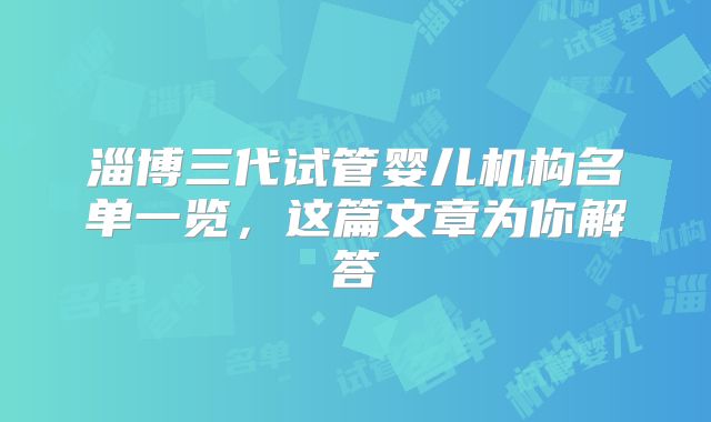 淄博三代试管婴儿机构名单一览，这篇文章为你解答