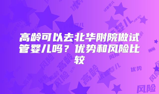 高龄可以去北华附院做试管婴儿吗?优势和风险比较