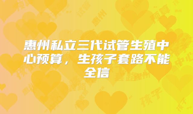 惠州私立三代试管生殖中心预算,生孩子套路不能全信
