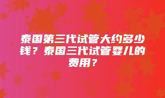 泰国第三代试管大约多少钱？泰国三代试管婴儿的费用？