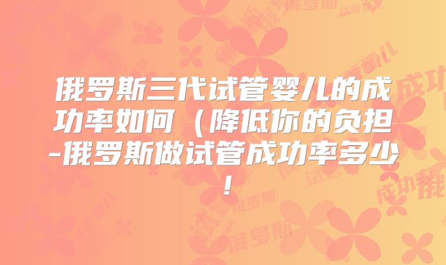俄罗斯三代试管婴儿的成功率如何(降低你的负担-俄罗斯做试管成功率多少!