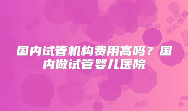 国内试管机构费用高吗?国内做试管婴儿医院