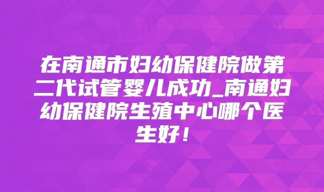 在南通市妇幼保健院做第二代试管婴儿成功_南通妇幼保健院生殖中心哪个医生好！