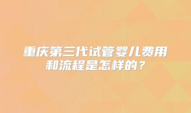 重庆第三代试管婴儿费用和流程是怎样的？