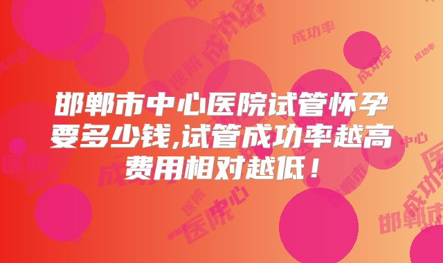 邯郸市中心医院试管怀孕要多少钱,试管成功率越高费用相对越低!