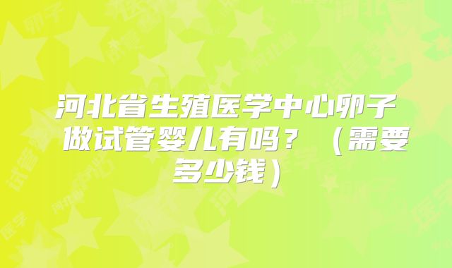 河北省生殖医学中心卵子 做试管婴儿有吗？（需要多少钱）