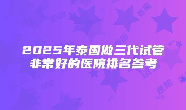 2025年泰国做三代试管非常好的医院排名参考