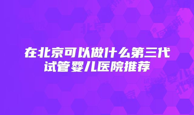 在北京可以做什么第三代试管婴儿医院推荐