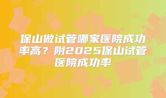 保山做试管哪家医院成功率高?附2025保山试管医院成功率