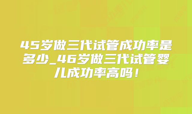 45岁做三代试管成功率是多少_46岁做三代试管婴儿成功率高吗！