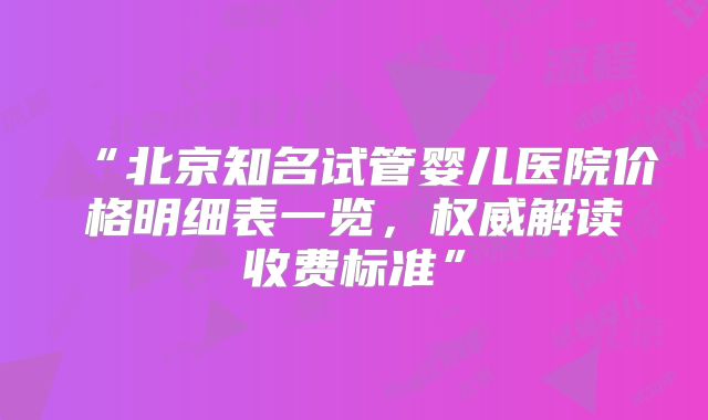 “北京知名试管婴儿医院价格明细表一览，权威解读收费标准”