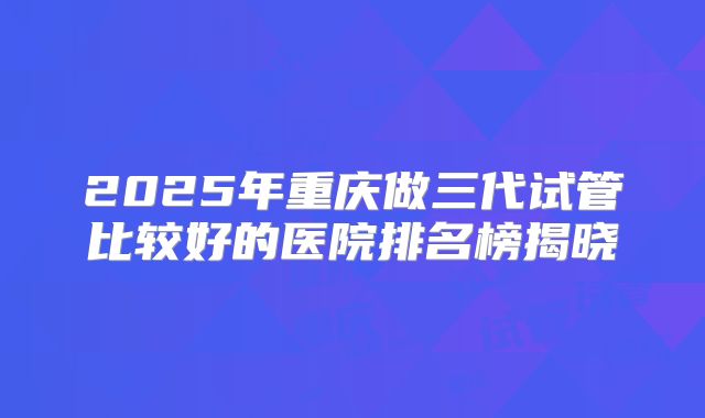 2025年重庆做三代试管比较好的医院排名榜揭晓