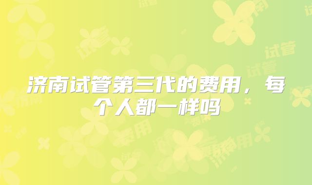 济南试管第三代的费用,每个人都一样吗