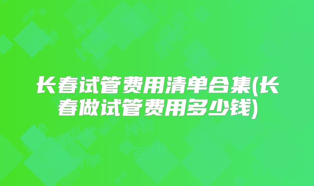 长春试管费用清单合集(长春做试管费用多少钱)