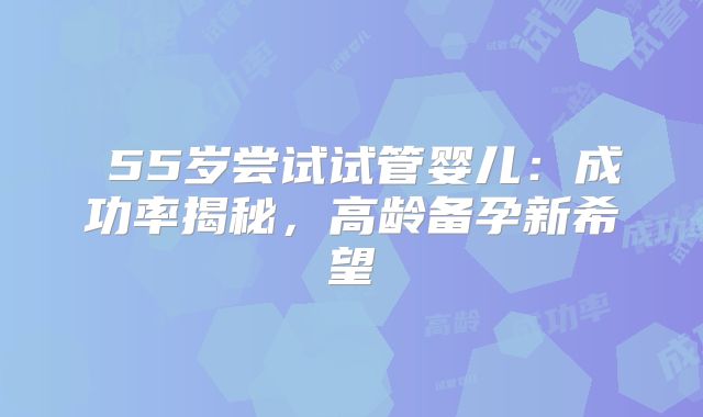 55岁尝试试管婴儿:成功率揭秘,高龄备孕新希望