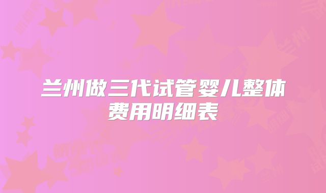 兰州做三代试管婴儿整体费用明细表