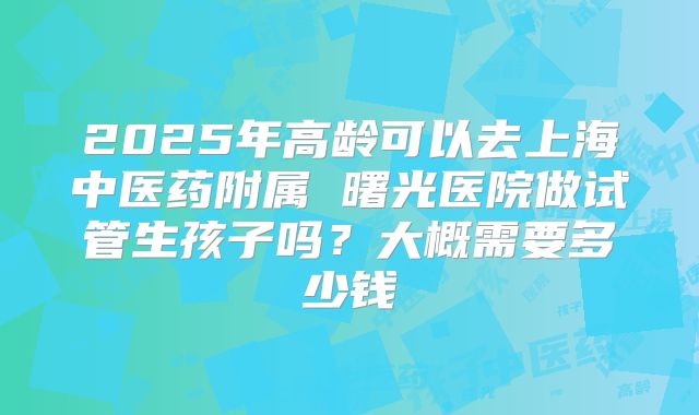 2025年高龄可以去上海中医药附属 曙光医院做试管生孩子吗?大概需要多少钱