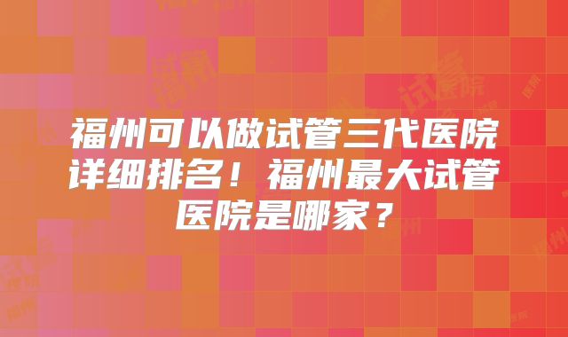 福州可以做试管三代医院详细排名！福州最大试管医院是哪家？