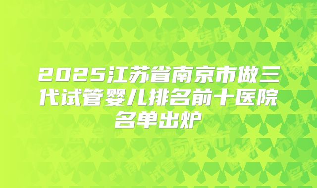 2025江苏省南京市做三代试管婴儿排名前十医院名单出炉