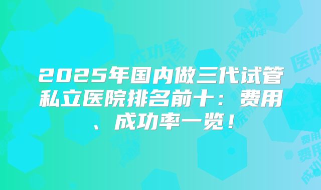 2025年国内做三代试管私立医院排名前十：费用、成功率一览！