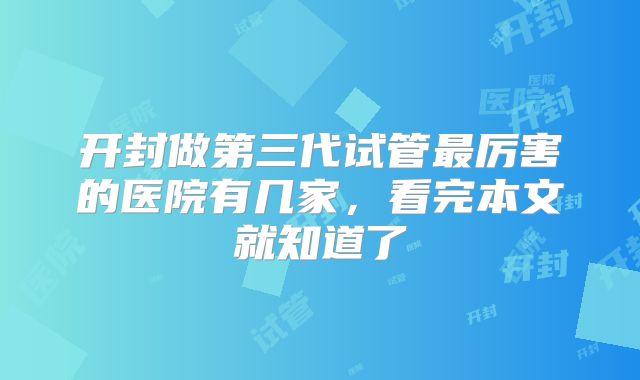 开封做第三代试管最厉害的医院有几家，看完本文就知道了