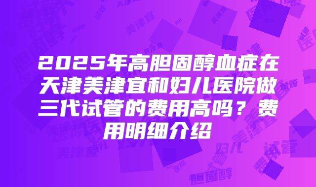 2025年高胆固醇血症在天津美津宜和妇儿医院做三代试管的费用高吗?费用明细介绍