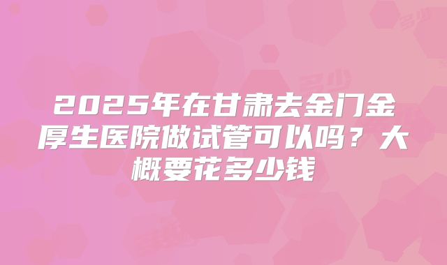 2025年在甘肃去金门金厚生医院做试管可以吗?大概要花多少钱