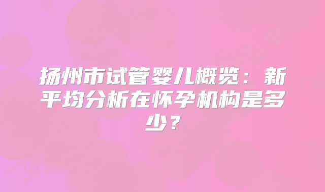 扬州市试管婴儿概览:新平均分析在怀孕机构是多少?