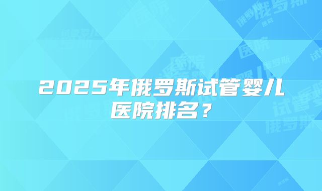 2025年俄罗斯试管婴儿医院排名?