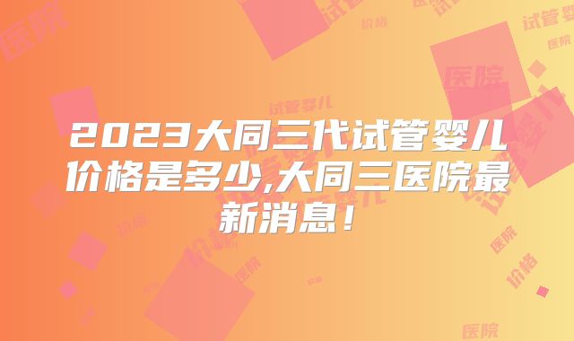 2023大同三代试管婴儿价格是多少,大同三医院最新消息！