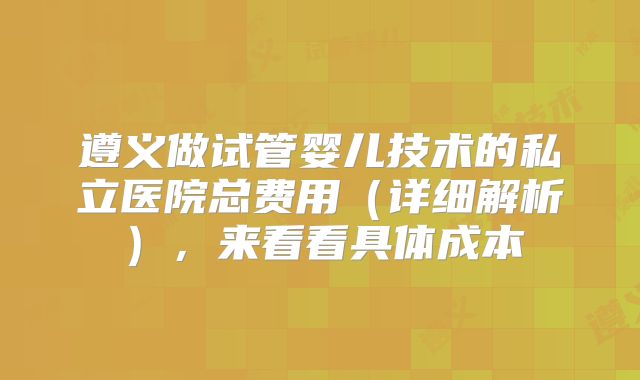 遵义做试管婴儿技术的私立医院总费用(详细解析),来看看具体成本