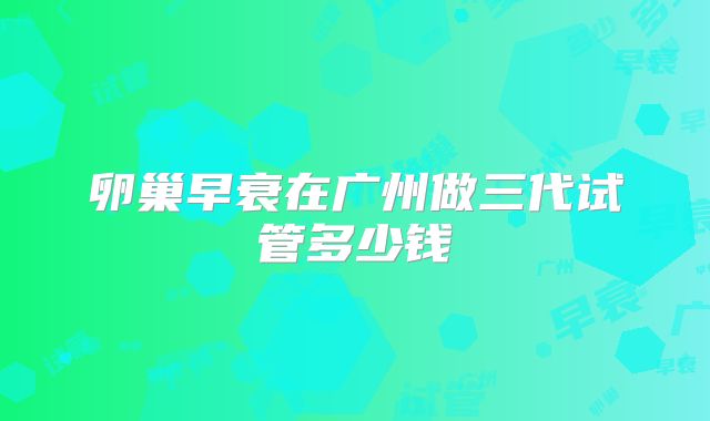 卵巢早衰在广州做三代试管多少钱