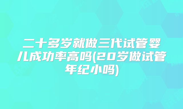 二十多岁就做三代试管婴儿成功率高吗(20岁做试管年纪小吗)