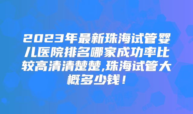 2023年最新珠海试管婴儿医院排名哪家成功率比较高清清楚楚,珠海试管大概多少钱!