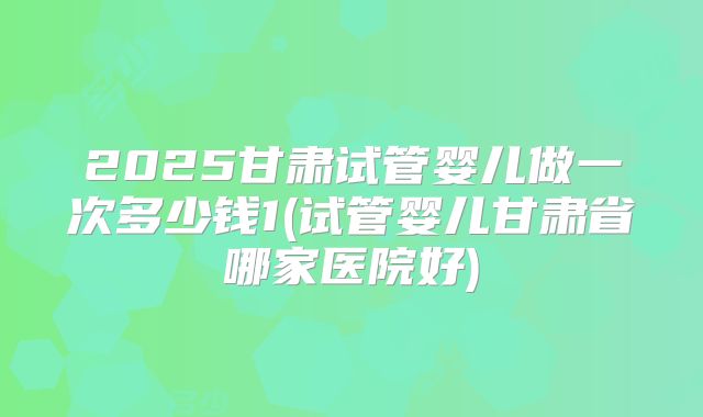 2025甘肃试管婴儿做一次多少钱1(试管婴儿甘肃省哪家医院好)
