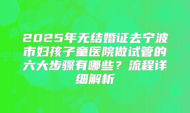 2025年无结婚证去宁波市妇孩子童医院做试管的六大步骤有哪些?流程详细解析