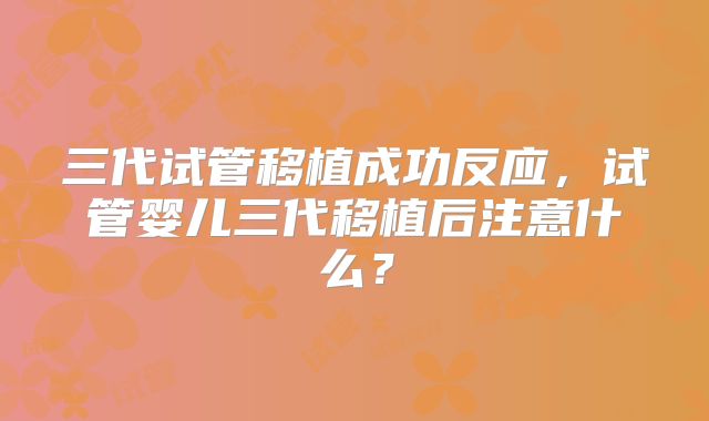 三代试管移植成功反应，试管婴儿三代移植后注意什么？