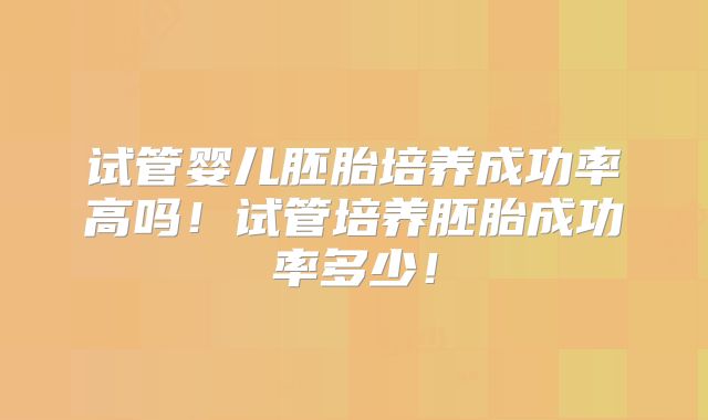试管婴儿胚胎培养成功率高吗!试管培养胚胎成功率多少!