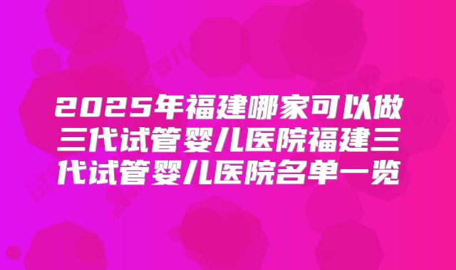 2025年福建哪家可以做三代试管婴儿医院福建三代试管婴儿医院名单一览