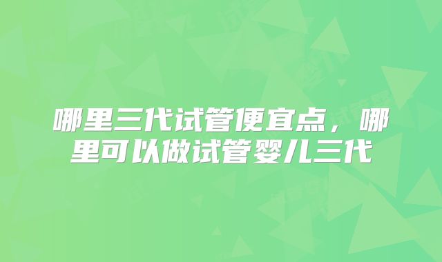 哪里三代试管便宜点,哪里可以做试管婴儿三代